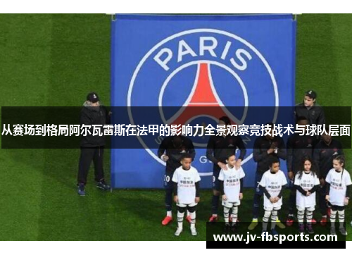 从赛场到格局阿尔瓦雷斯在法甲的影响力全景观察竞技战术与球队层面 从赛场到格局阿尔瓦雷斯在法甲的影响力全景观察竞技战术与球队层面