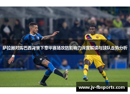 萨拉赫对阵巴西背景下意甲赛场攻防影响力深度解读与球队走势分析 萨拉赫对阵巴西背景下意甲赛场攻防影响力深度解读与球队走势分析